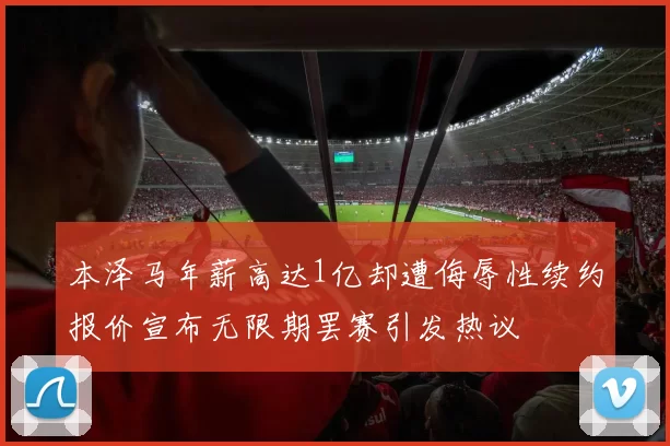 本泽马年薪高达1亿却遭侮辱性续约报价宣布无限期罢赛引发热议
