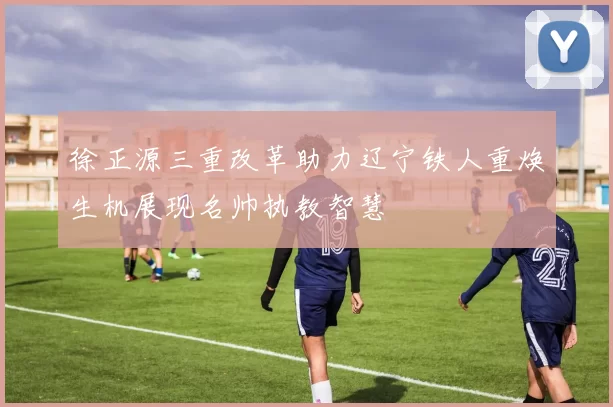 徐正源三重改革助力辽宁铁人重焕生机展现名帅执教智慧