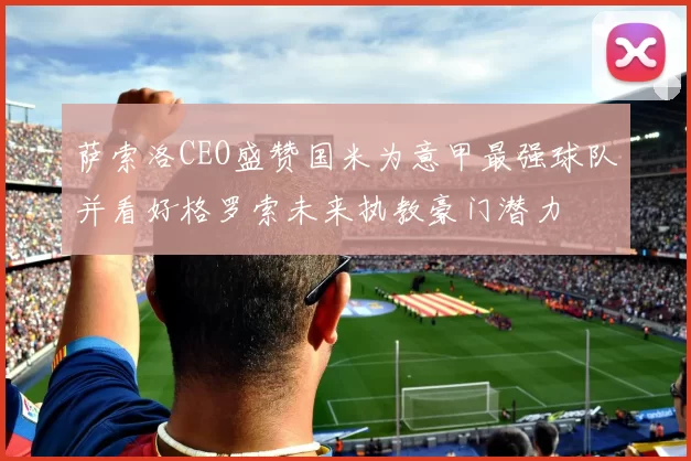 萨索洛CEO盛赞国米为意甲最强球队并看好格罗索未来执教豪门潜力