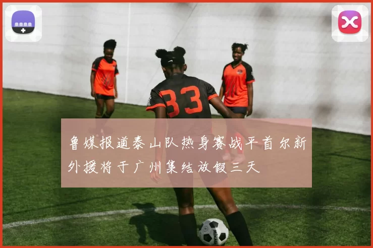 鲁媒报道泰山队热身赛战平首尔新外援将于广州集结放假三天