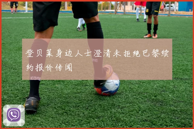 登贝莱身边人士澄清未拒绝巴黎续约报价传闻