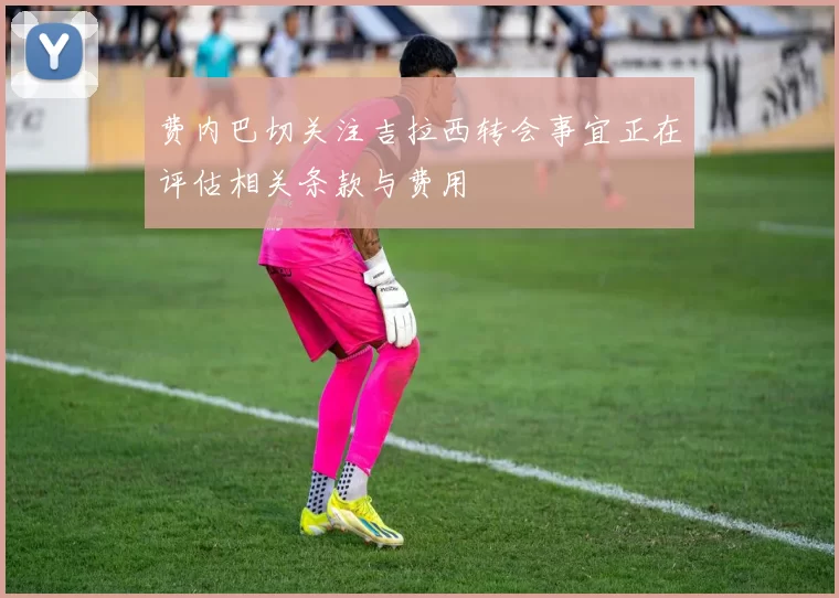 费内巴切关注吉拉西转会事宜正在评估相关条款与费用