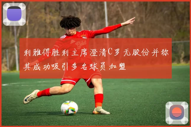 利雅得胜利主席澄清C罗无股份并称其成功吸引多名球员加盟