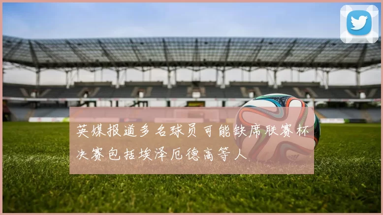 英媒报道多名球员可能缺席联赛杯决赛包括埃泽厄德高等人