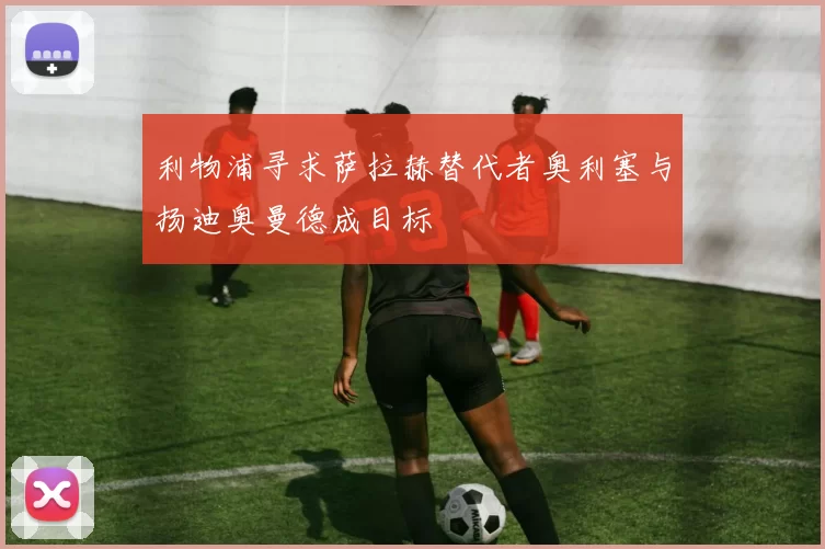 利物浦寻求萨拉赫替代者奥利塞与扬迪奥曼德成目标