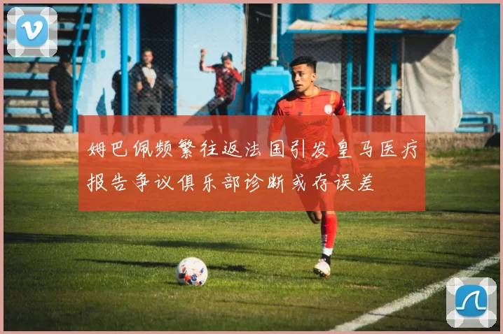 姆巴佩频繁往返法国引发皇马医疗报告争议俱乐部诊断或存误差