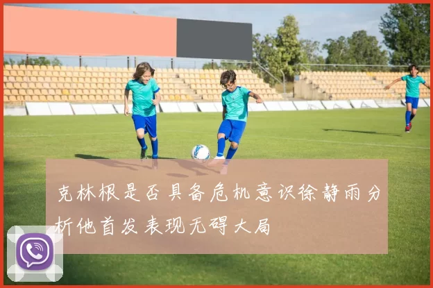 克林根是否具备危机意识徐静雨分析他首发表现无碍大局