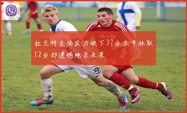 杜兰特全场发力砍下37分末节独取12分却遗憾绝杀未果