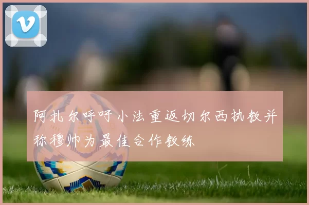 阿扎尔呼吁小法重返切尔西执教并称穆帅为最佳合作教练
