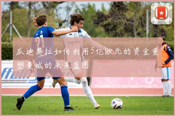 瓜迪奥拉如何利用5亿欧元的资金重塑曼城的未来蓝图