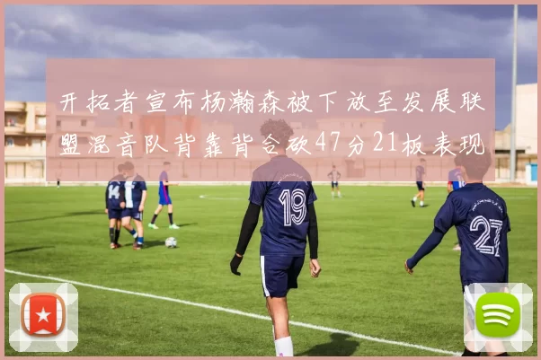 开拓者宣布杨瀚森被下放至发展联盟混音队背靠背合砍47分21板表现出色