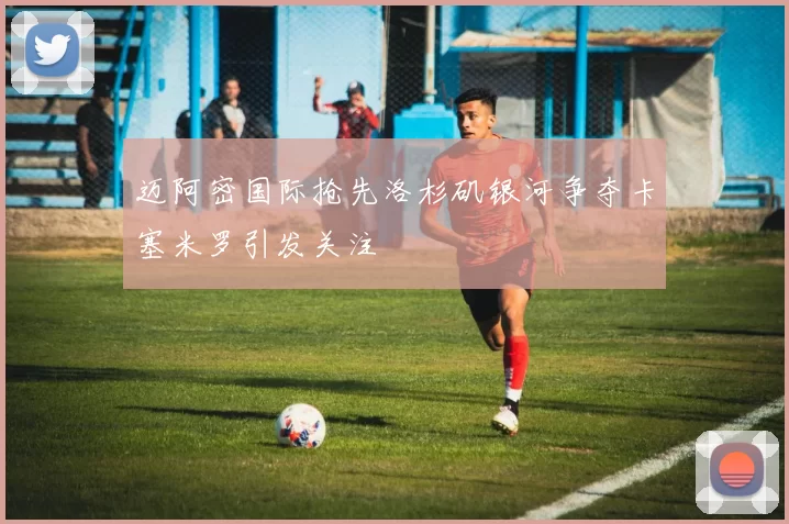 迈阿密国际抢先洛杉矶银河争夺卡塞米罗引发关注
